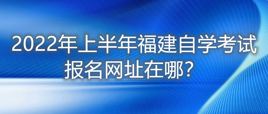 2022年上半年福建自學考試報名網(wǎng)址在哪？